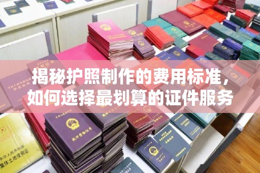 平昌揭秘护照制作的费用标准，如何选择最划算的证件服务？